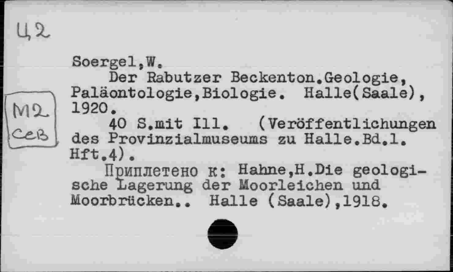 ﻿ид
Soergel,W.
Der Rabatzer Beckenton.Geologie, -■---\ Paläontologie,Biologie. Halle(Saale),
(VISL 1920.
40 S.mit Ill. (Veröffentlichungen , deS Provinzialmuseums zu Halle.Bd.l. Hft.4).
Приплетено KÎ Hahne,H.Die geologische Lagerung der Moorleichen und Moorbrücken.. Halle (Saale),1918.